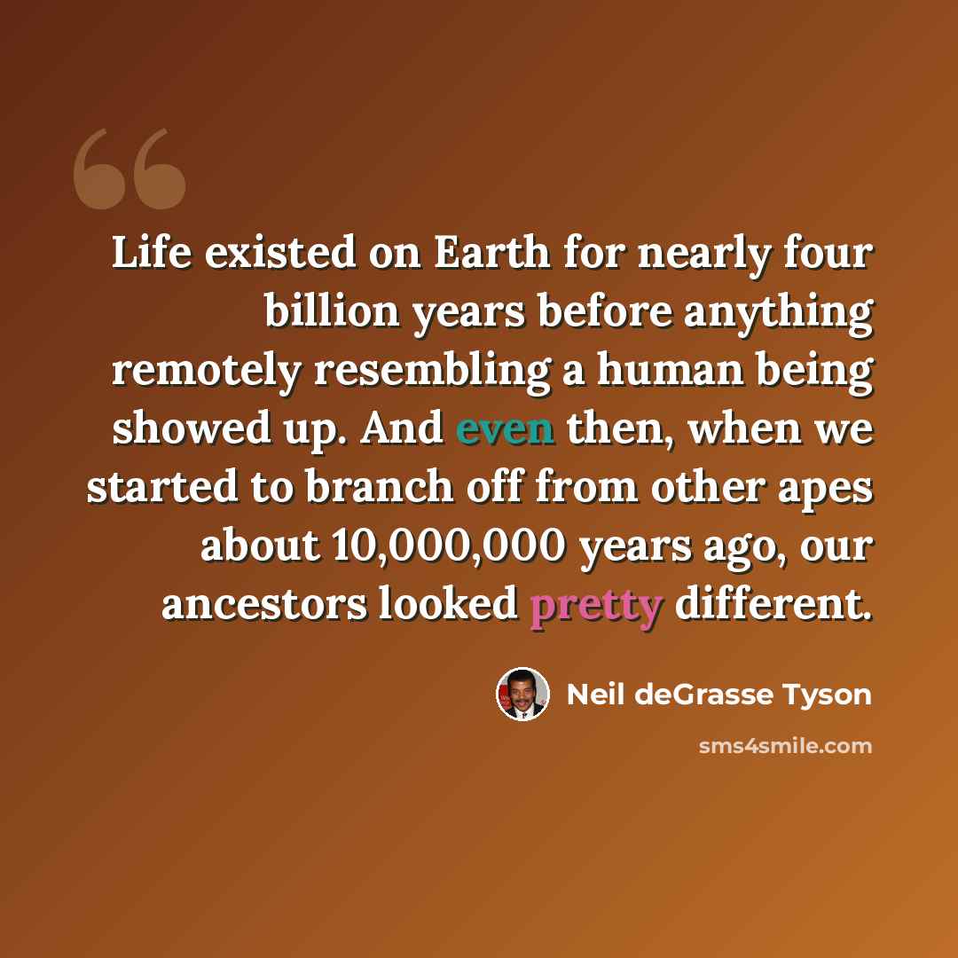 “Life existed on Earth for nearly four billion years before anything remotely resembling a human being showed up. And even then, when we started to branch off from other apes about 10,000,000 years ago, our ancestors looked pretty different.” quote by Neil deGrasse Tyson