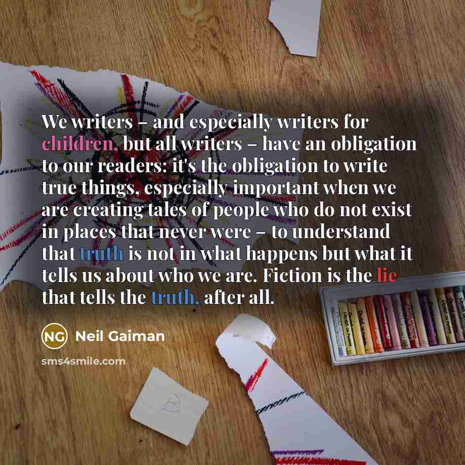 “We writers – and especially writers for children, but all writers – have an obligation to our readers: it's the obligation to write true things, especially important when we are creating tales of people who do not exist in places that never were – to understand that truth is not in what happens…” quote by Neil Gaiman