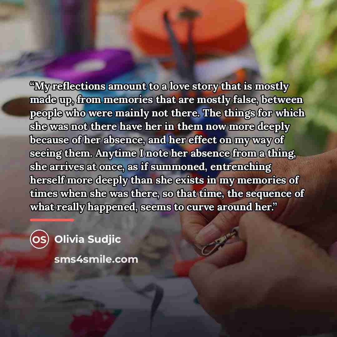 “My reflections amount to a love story that is mostly made up, from memories that are mostly false, between people who were mainly not there. The things for which she was not there have her in them now more deeply because of her absence, and her effect on my way of seeing them. Anytime I note her…” quote by Olivia Sudjic