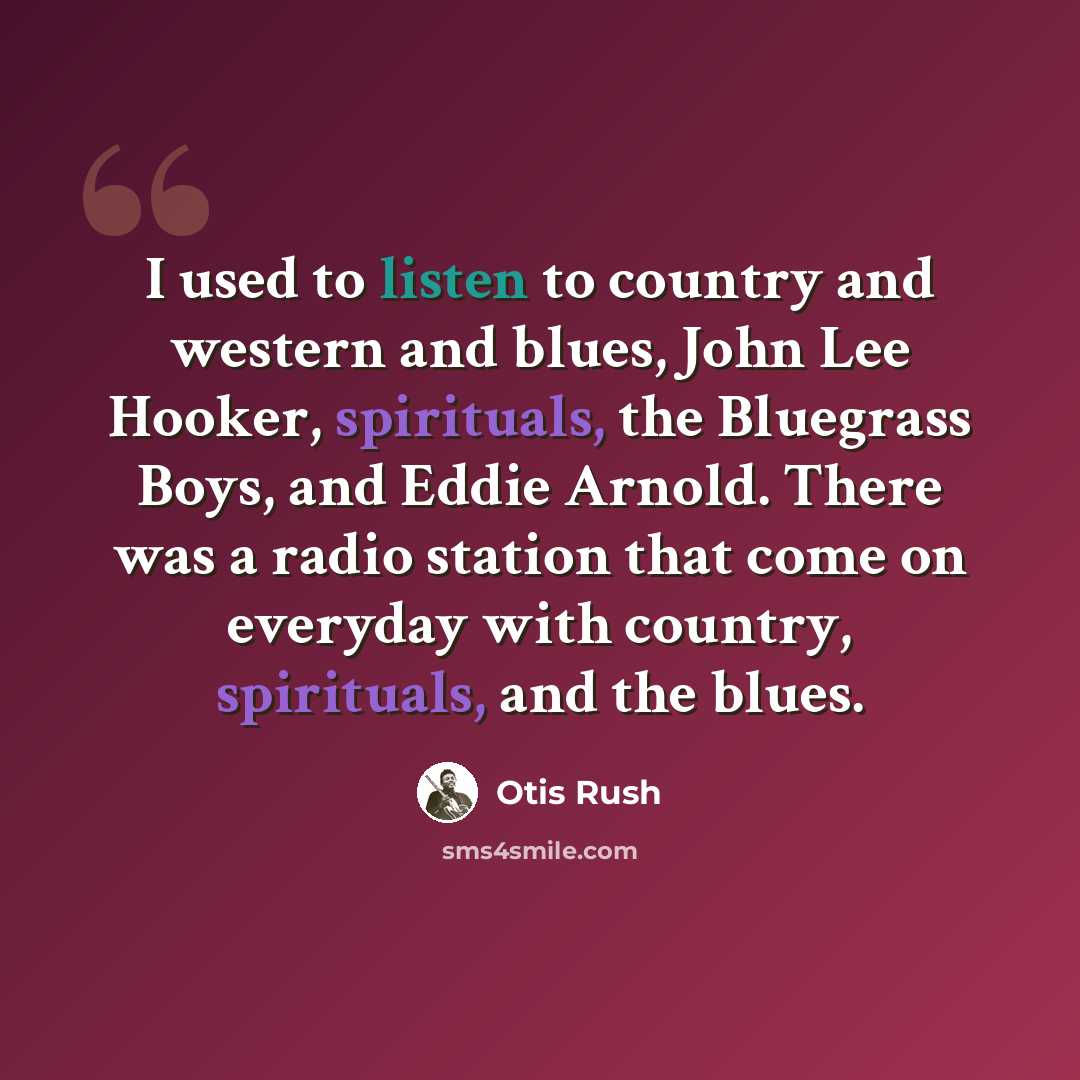 “I used to listen to country and western and blues, John Lee Hooker, spirituals, the Bluegrass Boys, and Eddie Arnold. There was a radio station that come on everyday with country, spirituals, and the blues.” quote by Otis Rush