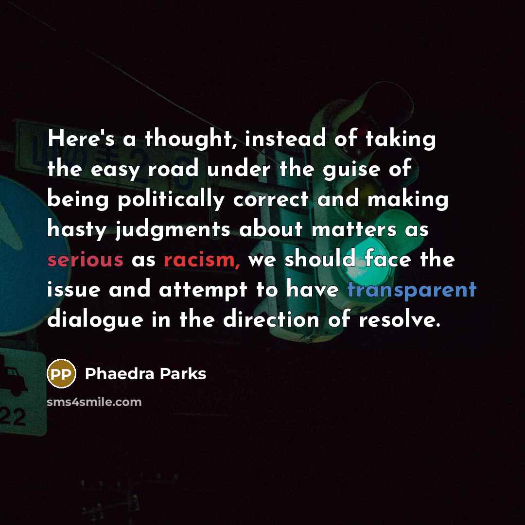 “Here's a thought, instead of taking the easy road under the guise of being politically correct and making hasty judgments about matters as serious as racism, we should face the issue and attempt to have transparent dialogue in the direction of resolve.” quote by Phaedra Parks