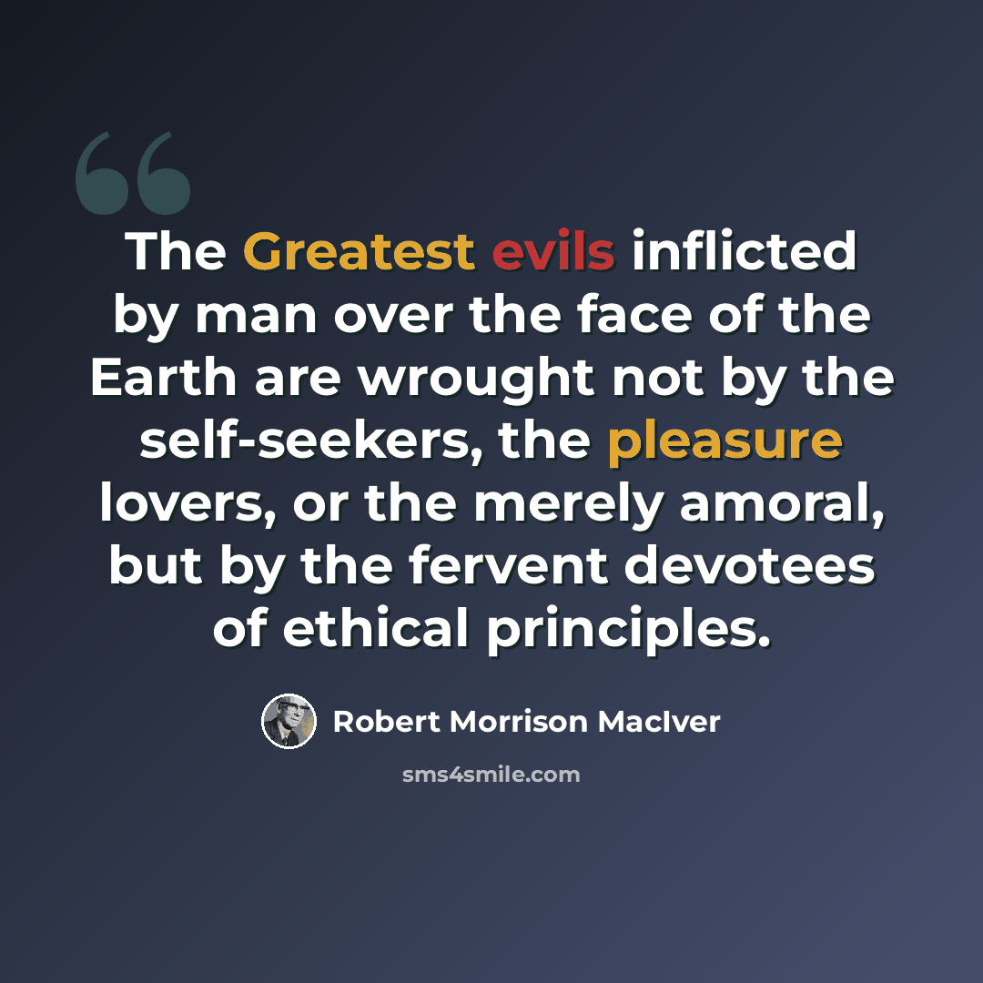 “The Greatest evils inflicted by man over the face of the Earth are wrought not by the self-seekers, the pleasure lovers, or the merely amoral, but by the fervent devotees of ethical principles.” quote by Robert Morrison MacIver