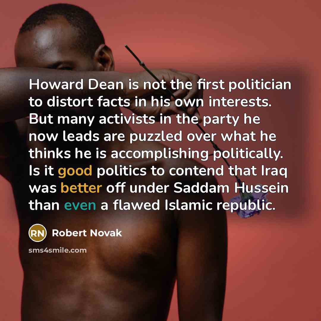 “Howard Dean is not the first politician to distort facts in his own interests. But many activists in the party he now leads are puzzled over what he thinks he is accomplishing politically. Is it good politics to contend that Iraq was better off under Saddam Hussein than even a flawed Islamic…” quote by Robert Novak