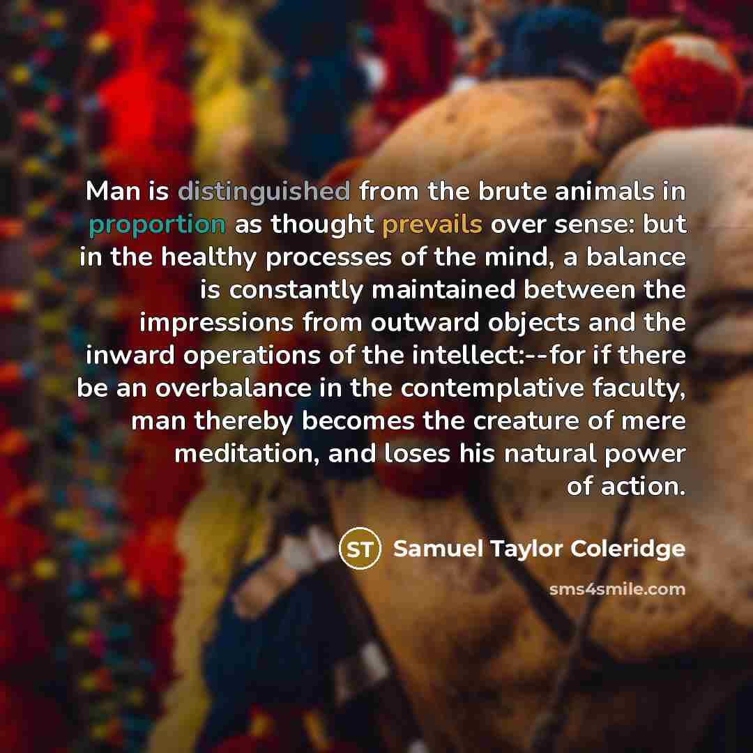 “Man is distinguished from the brute animals in proportion as thought prevails over sense: but in the healthy processes of the mind, a balance is constantly maintained between the impressions from outward objects and the inward operations of the intellect:--for if there be an overbalance in the…” quote by Samuel Taylor Coleridge
