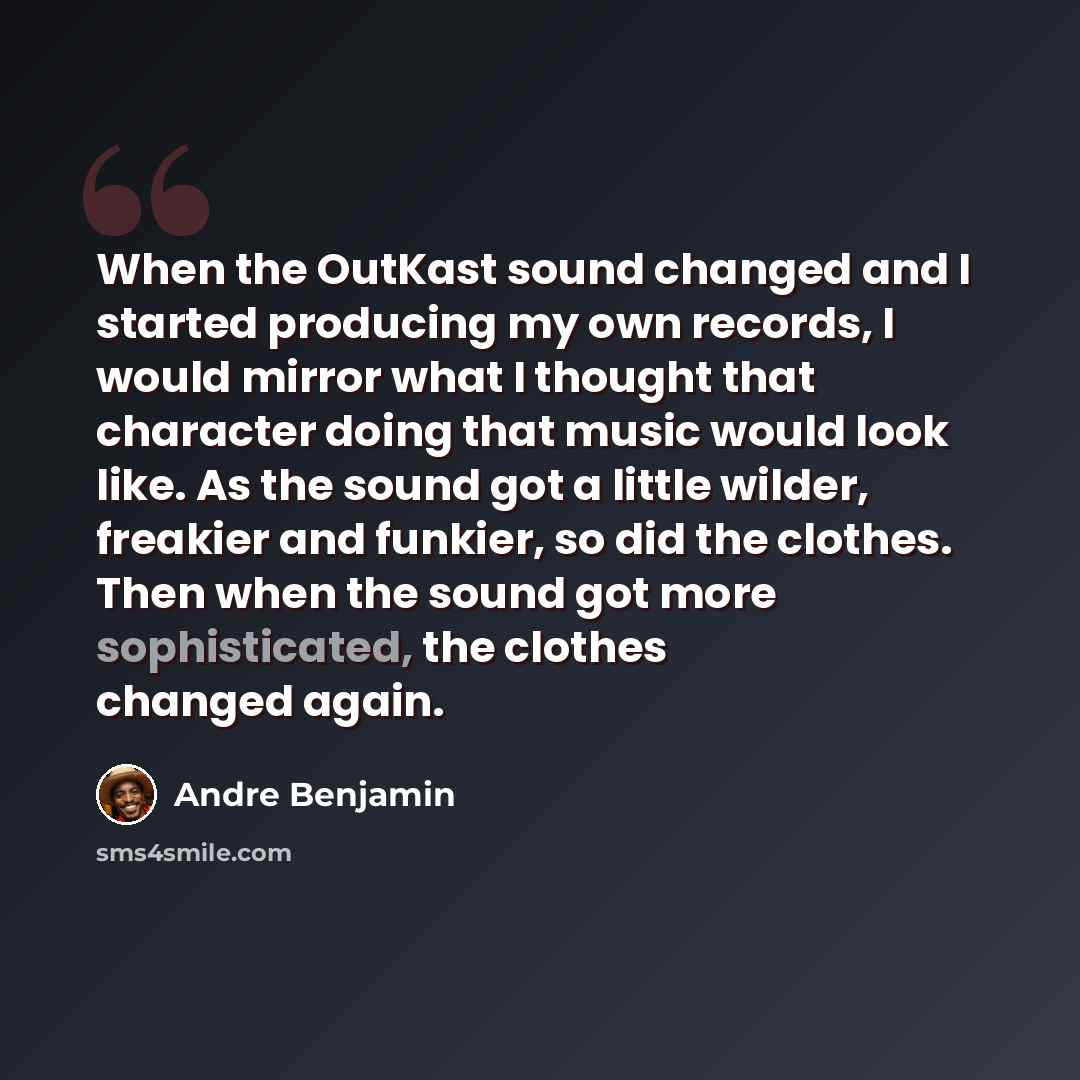 “When the OutKast sound changed and I started producing my own records, I would mirror what I thought that character doing that music would look like. As the sound got a little wilder, freakier and funkier, so did the clothes. Then when the sound got more sophisticated, the clothes changed again.” quote by Andre Benjamin