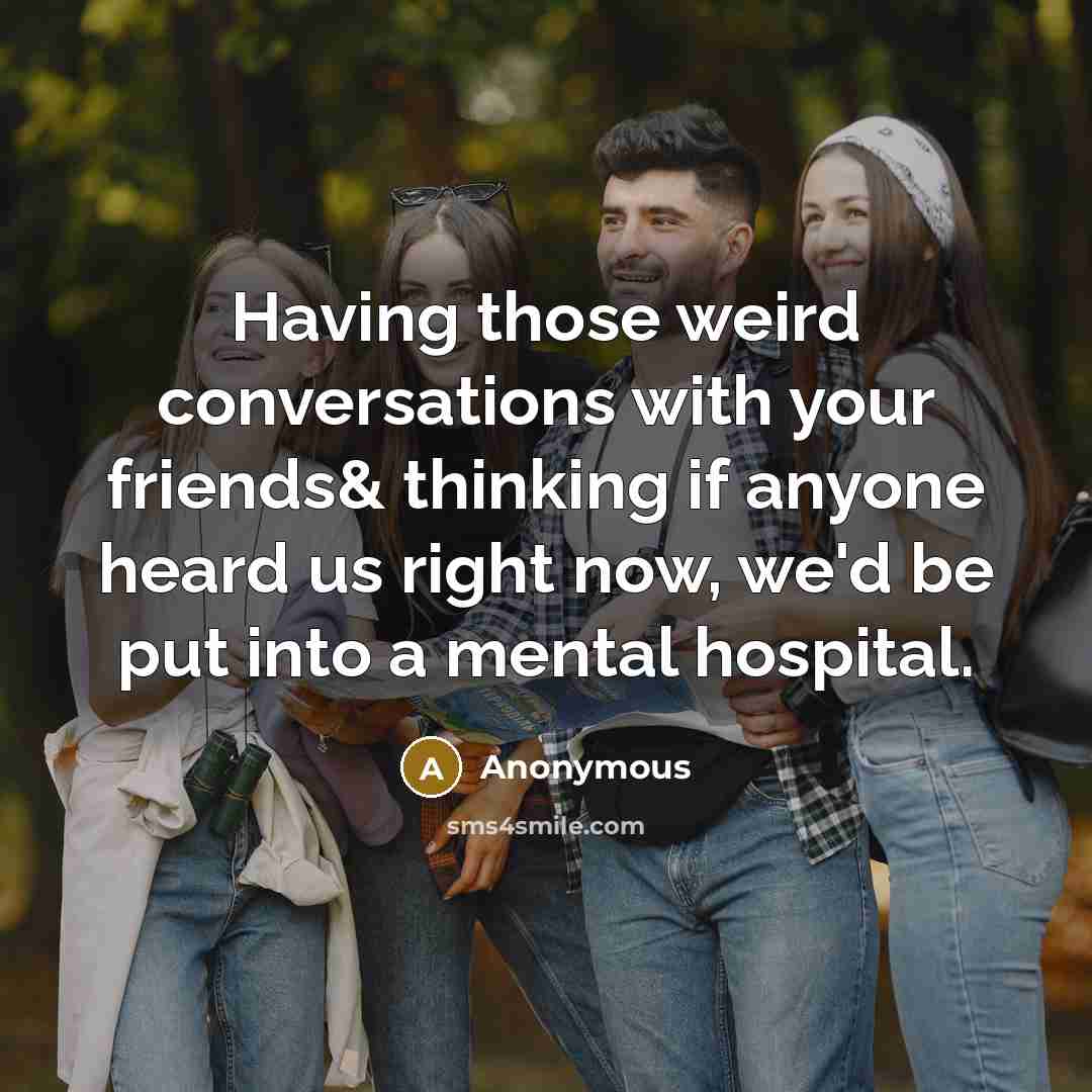 “Having those weird conversations with your friends& thinking if anyone heard us right now, we'd be put into a mental hospital.” quote by Anonymous