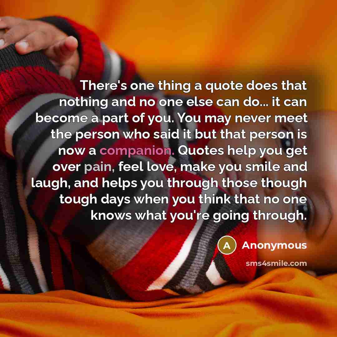 “There's one thing a quote does that nothing and no one else can do... it can become a part of you. You may never meet the person who said it but that person is now a companion. Quotes help you get over pain, feel love, make you smile and laugh, and helps you through those though tough days when…” quote by Anonymous