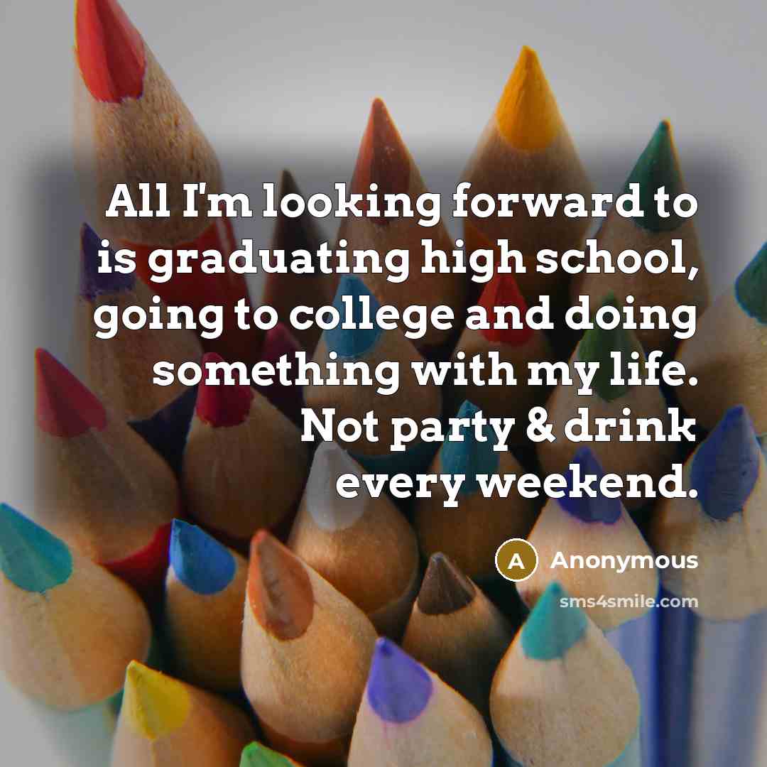 “All I'm looking forward to is graduating high school, going to college and doing something with my life. Not party & drink every weekend.” quote by Anonymous