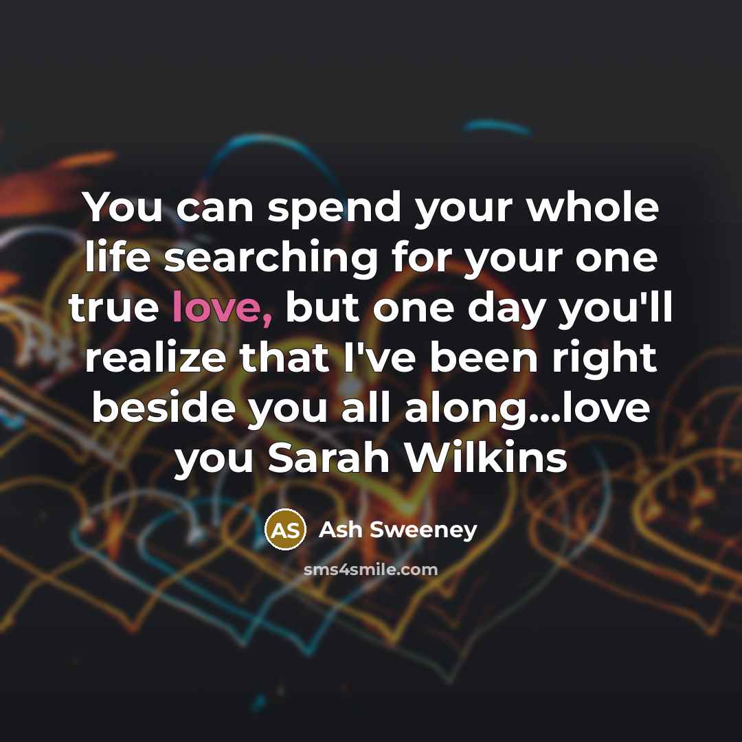 “You can spend your whole life searching for your one true love, but one day you'll realize that I've been right beside you all along...love you Sarah Wilkins” quote by Ash Sweeney