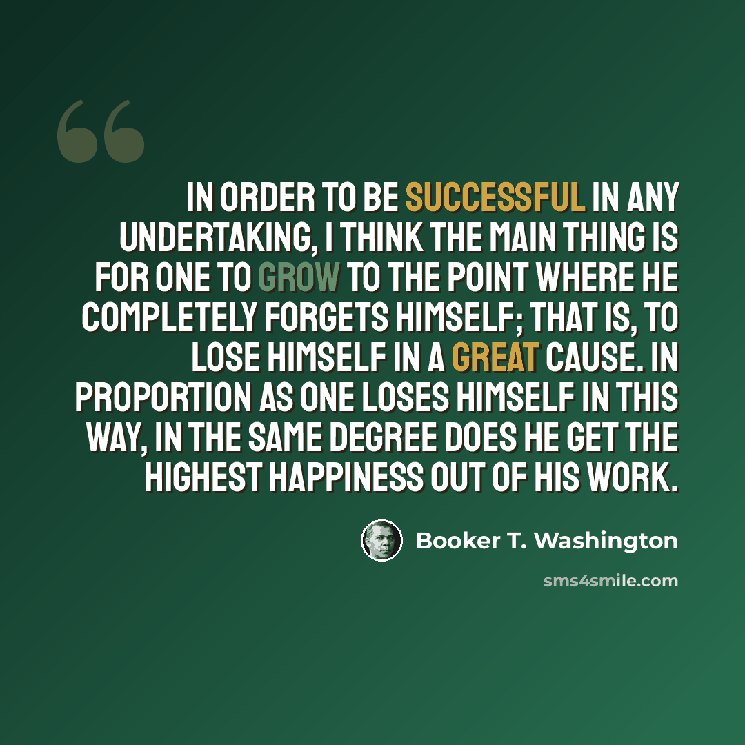 “In order to be successful in any undertaking, I think the main thing is for one to grow to the point where he completely forgets himself; that is, to lose himself in a great cause. In proportion as one loses himself in this way, in the same degree does he get the highest happiness out of his work.” quote by Booker T. Washington