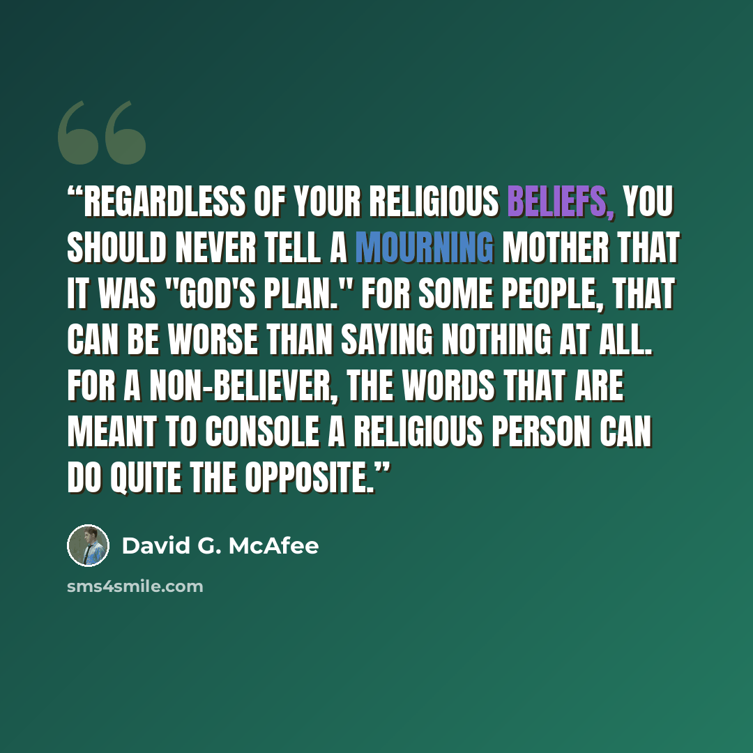 “Regardless of your religious beliefs, you should never tell a mourning mother that it was "God's plan." For some people, that can be worse than saying nothing at all. For a non-believer, the words that are meant to console a religious person can do quite the opposite.” quote by David G. McAfee