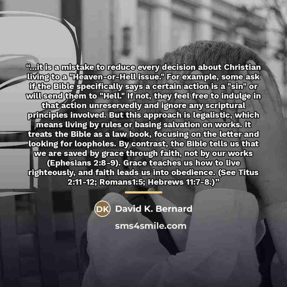 “...it is a mistake to reduce every decision about Christian living to a "Heaven-or-Hell issue." For example, some ask if the Bible specifically says a certain action is a "sin" or will send them to "Hell." If not, they feel free to indulge in that action unreservedly and ignore any scriptural…” quote by David K. Bernard
