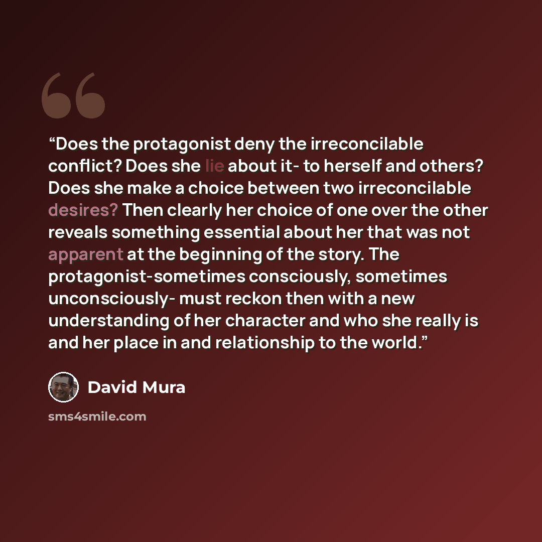 “Does the protagonist deny the irreconcilable conflict? Does she lie about it- to herself and others? Does she make a choice between two irreconcilable desires? Then clearly her choice of one over the other reveals something essential about her that was not apparent at the beginning of the story…” quote by David Mura
