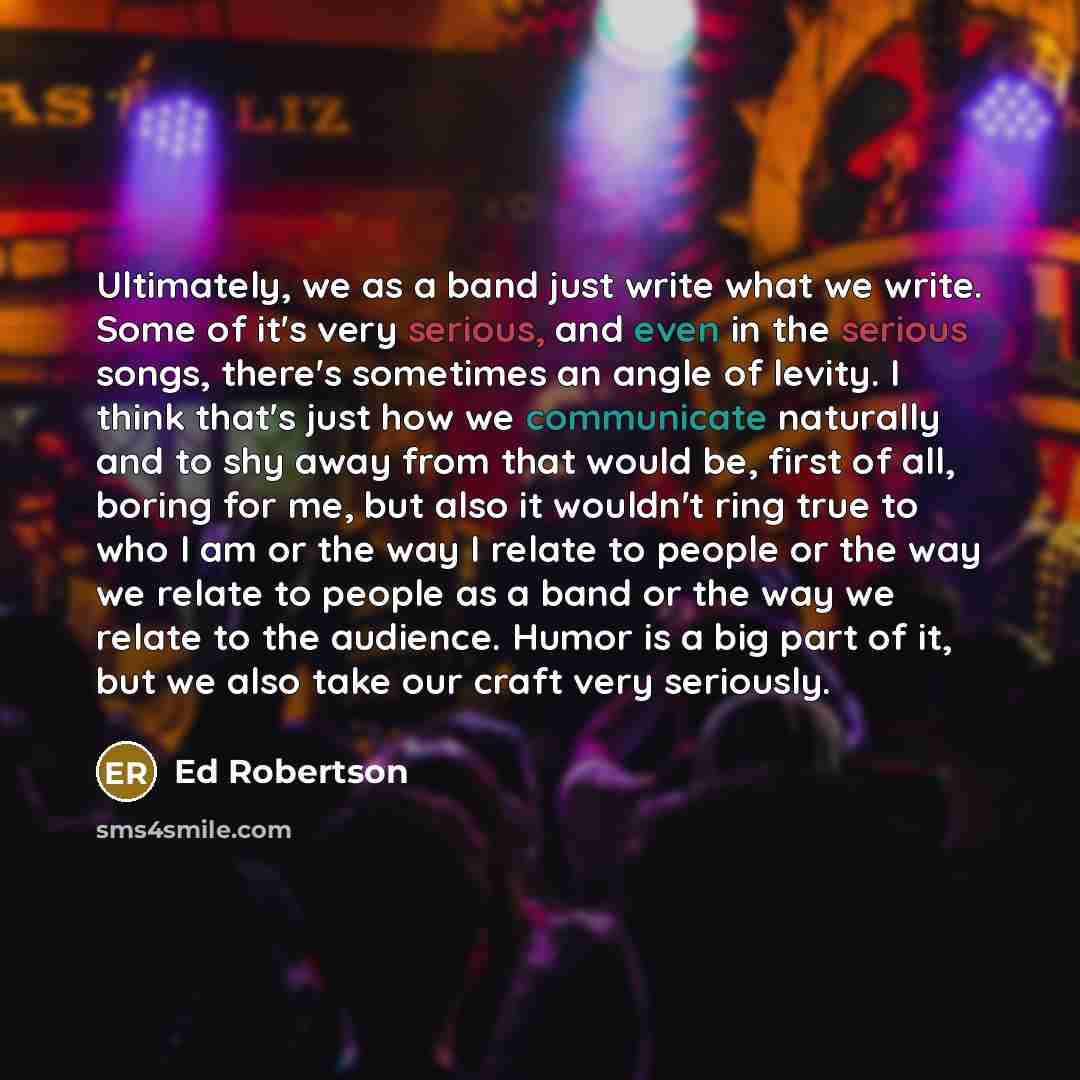 “Ultimately, we as a band just write what we write. Some of it's very serious, and even in the serious songs, there's sometimes an angle of levity. I think that's just how we communicate naturally and to shy away from that would be, first of all, boring for me, but also it wouldn't ring true to who…” quote by Ed Robertson