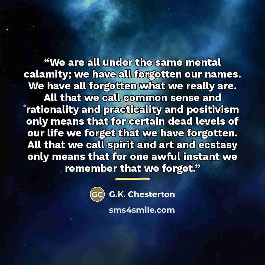 “We are all under the same mental calamity; we have all forgotten our names. We have all forgotten what we really are. All that we call common sense and rationality and practicality and positivism only means that for certain dead levels of our life we forget that we have forgotten. All that we call…” quote by G.K. Chesterton