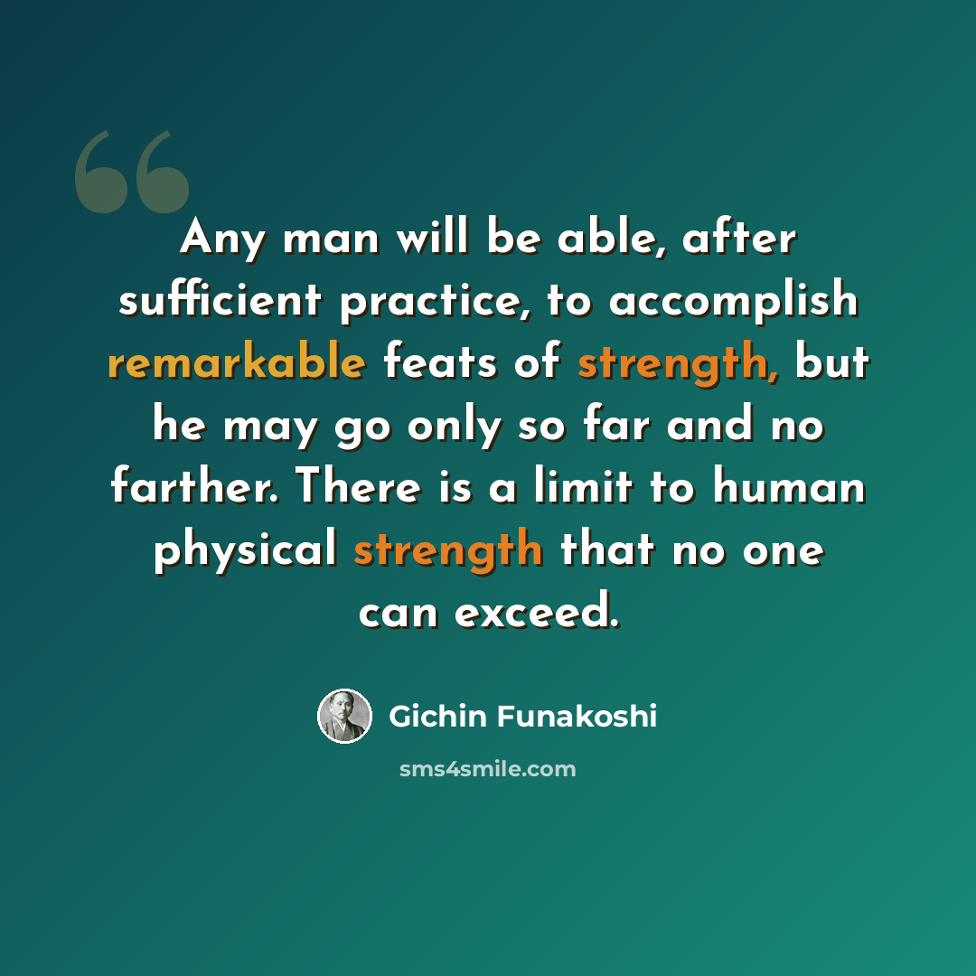 “Any man will be able, after sufficient practice, to accomplish remarkable feats of strength, but he may go only so far and no farther. There is a limit to human physical strength that no one can exceed.” quote by Gichin Funakoshi