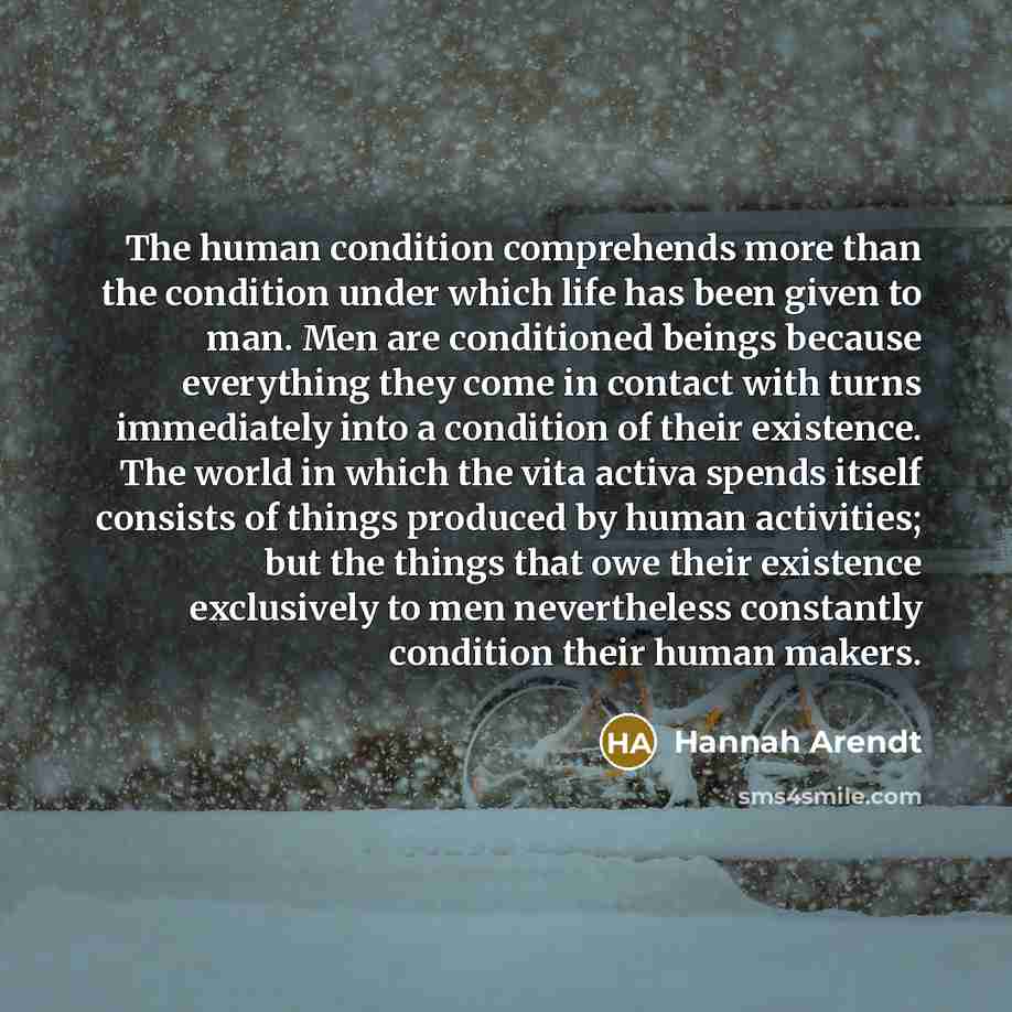 “The human condition comprehends more than the condition under which life has been given to man. Men are conditioned beings because everything they come in contact with turns immediately into a condition of their existence. The world in which the vita activa spends itself consists of things…” quote by Hannah Arendt