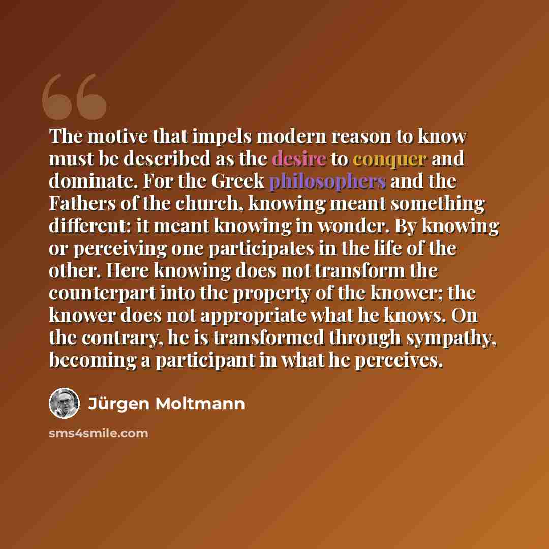 “The motive that impels modern reason to know must be described as the desire to conquer and dominate. For the Greek philosophers and the Fathers of the church, knowing meant something different: it meant knowing in wonder. By knowing or perceiving one participates in the life of the other. Here…” quote by Jürgen Moltmann