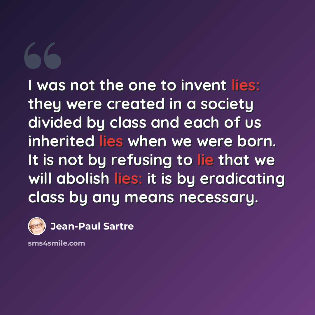 “I was not the one to invent lies: they were created in a society divided by class and each of us inherited lies when we were born. It is not by refusing to lie that we will abolish lies: it is by eradicating class by any means necessary.” quote by Jean-Paul Sartre