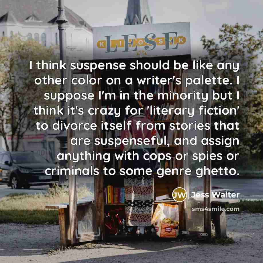 “I think suspense should be like any other color on a writer's palette. I suppose I'm in the minority but I think it's crazy for 'literary fiction' to divorce itself from stories that are suspenseful, and assign anything with cops or spies or criminals to some genre ghetto.” quote by Jess Walter
