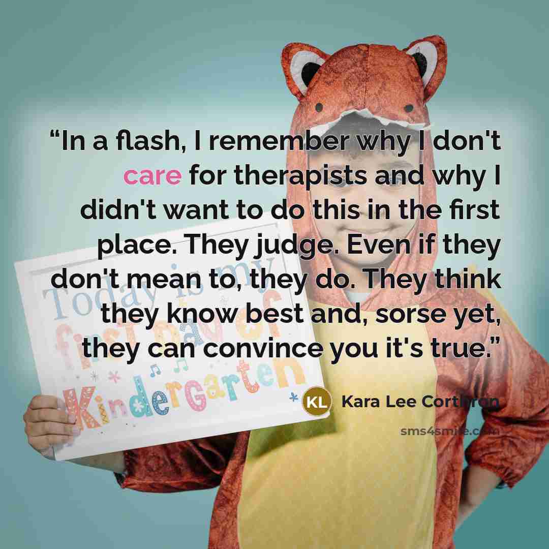 “In a flash, I remember why I don't care for therapists and why I didn't want to do this in the first place. They judge. Even if they don't mean to, they do. They think they know best and, sorse yet, they can convince you it's true.” quote by Kara Lee Corthron