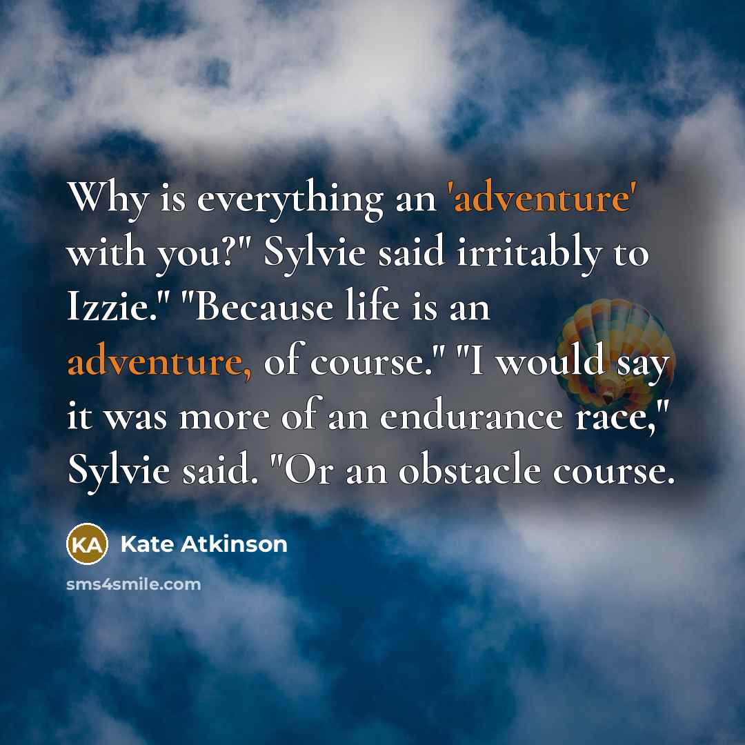 “Why is everything an 'adventure' with you?" Sylvie said irritably to Izzie." "Because life is an adventure, of course." "I would say it was more of an endurance race," Sylvie said. "Or an obstacle course.” quote by Kate Atkinson