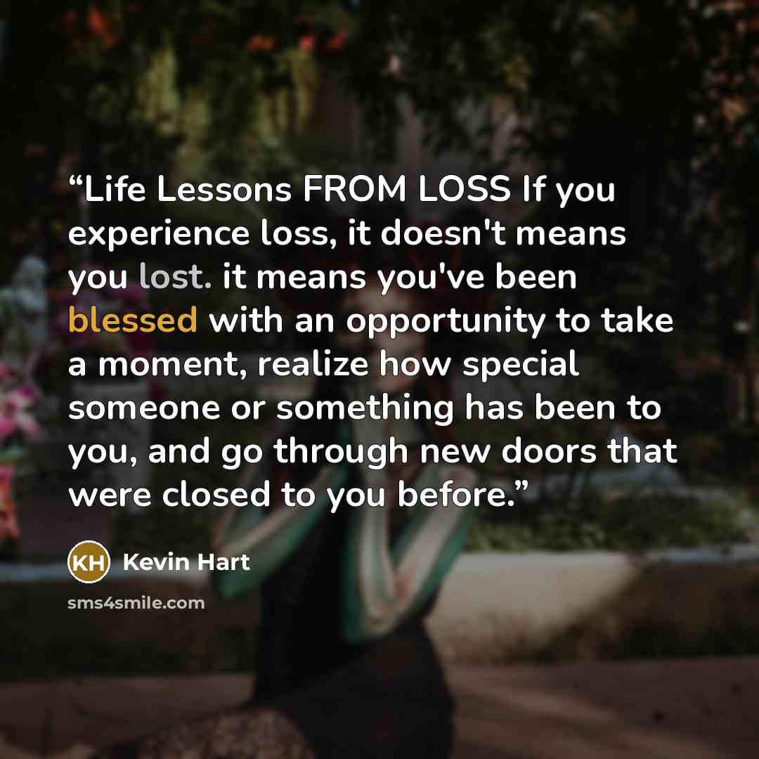 “Life Lessons FROM LOSS If you experience loss, it doesn't means you lost. it means you've been blessed with an opportunity to take a moment, realize how special someone or something has been to you, and go through new doors that were closed to you before.” quote by Kevin Hart