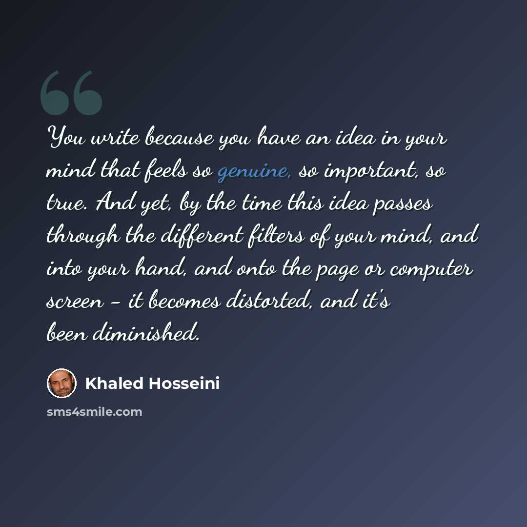 “You write because you have an idea in your mind that feels so genuine, so important, so true. And yet, by the time this idea passes through the different filters of your mind, and into your hand, and onto the page or computer screen - it becomes distorted, and it's been diminished.” quote by Khaled Hosseini