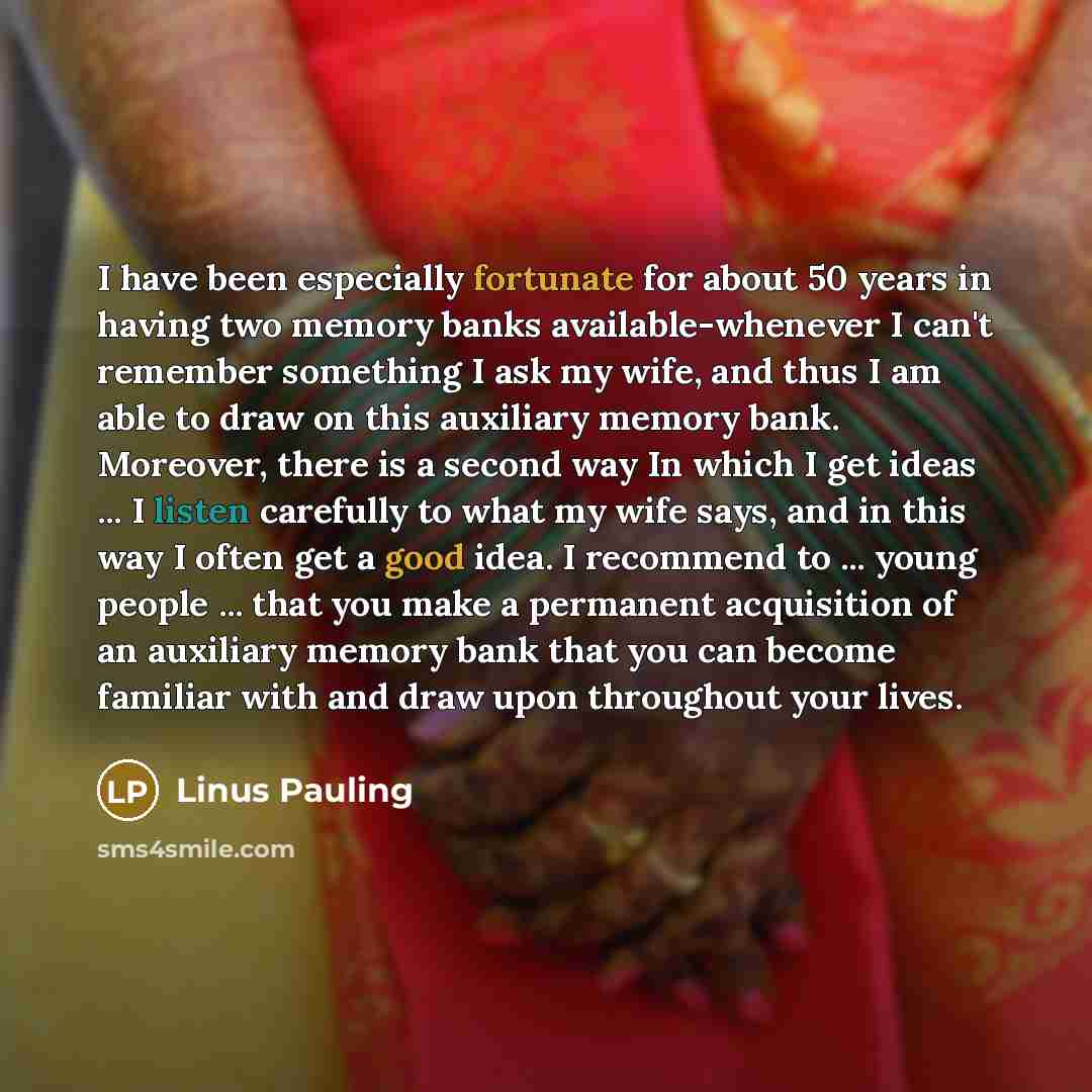 “I have been especially fortunate for about 50 years in having two memory banks available-whenever I can't remember something I ask my wife, and thus I am able to draw on this auxiliary memory bank. Moreover, there is a second way In which I get ideas ... I listen carefully to what my wife says…” quote by Linus Pauling