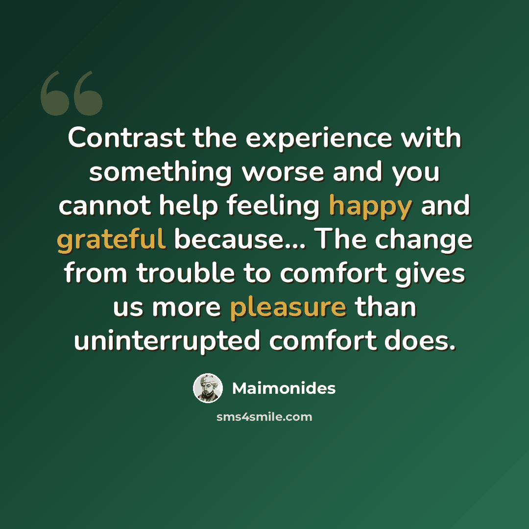 “Contrast the experience with something worse and you cannot help feeling happy and grateful because... The change from trouble to comfort gives us more pleasure than uninterrupted comfort does.” quote by Maimonides