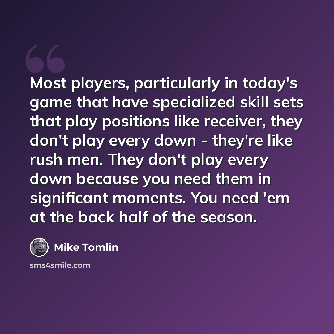 “Most players, particularly in today's game that have specialized skill sets that play positions like receiver, they don't play every down - they're like rush men. They don't play every down because you need them in significant moments. You need 'em at the back half of the season.” quote by Mike Tomlin