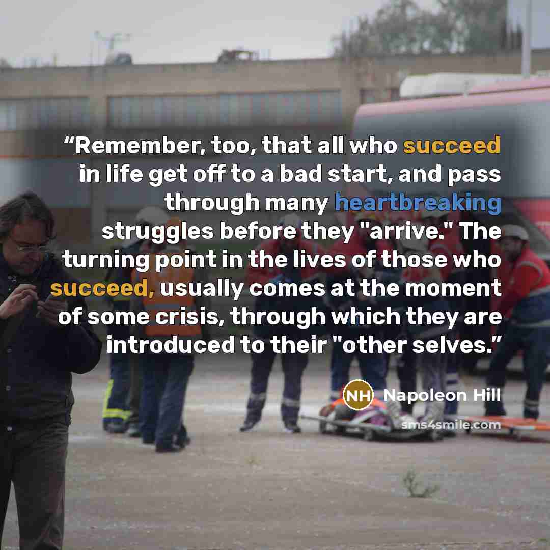 “Remember, too, that all who succeed in life get off to a bad start, and pass through many heartbreaking struggles before they "arrive." The turning point in the lives of those who succeed, usually comes at the moment of some crisis, through which they are introduced to their "other selves.” quote by Napoleon Hill