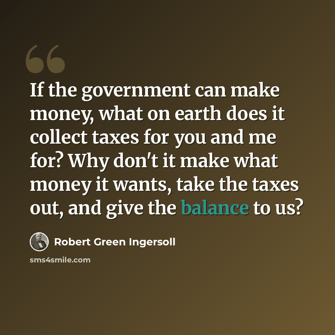 “If the government can make money, what on earth does it collect taxes for you and me for? Why don't it make what money it wants, take the taxes out, and give the balance to us?” quote by Robert Green Ingersoll