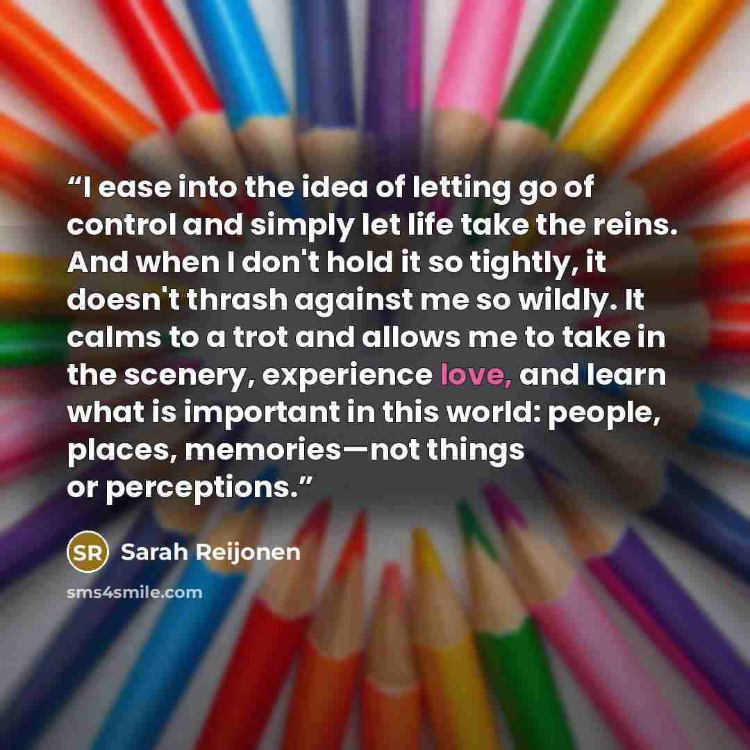 “I ease into the idea of letting go of control and simply let life take the reins. And when I don't hold it so tightly, it doesn't thrash against me so wildly. It calms to a trot and allows me to take in the scenery, experience love, and learn what is important in this world: people, places…” quote by Sarah Reijonen