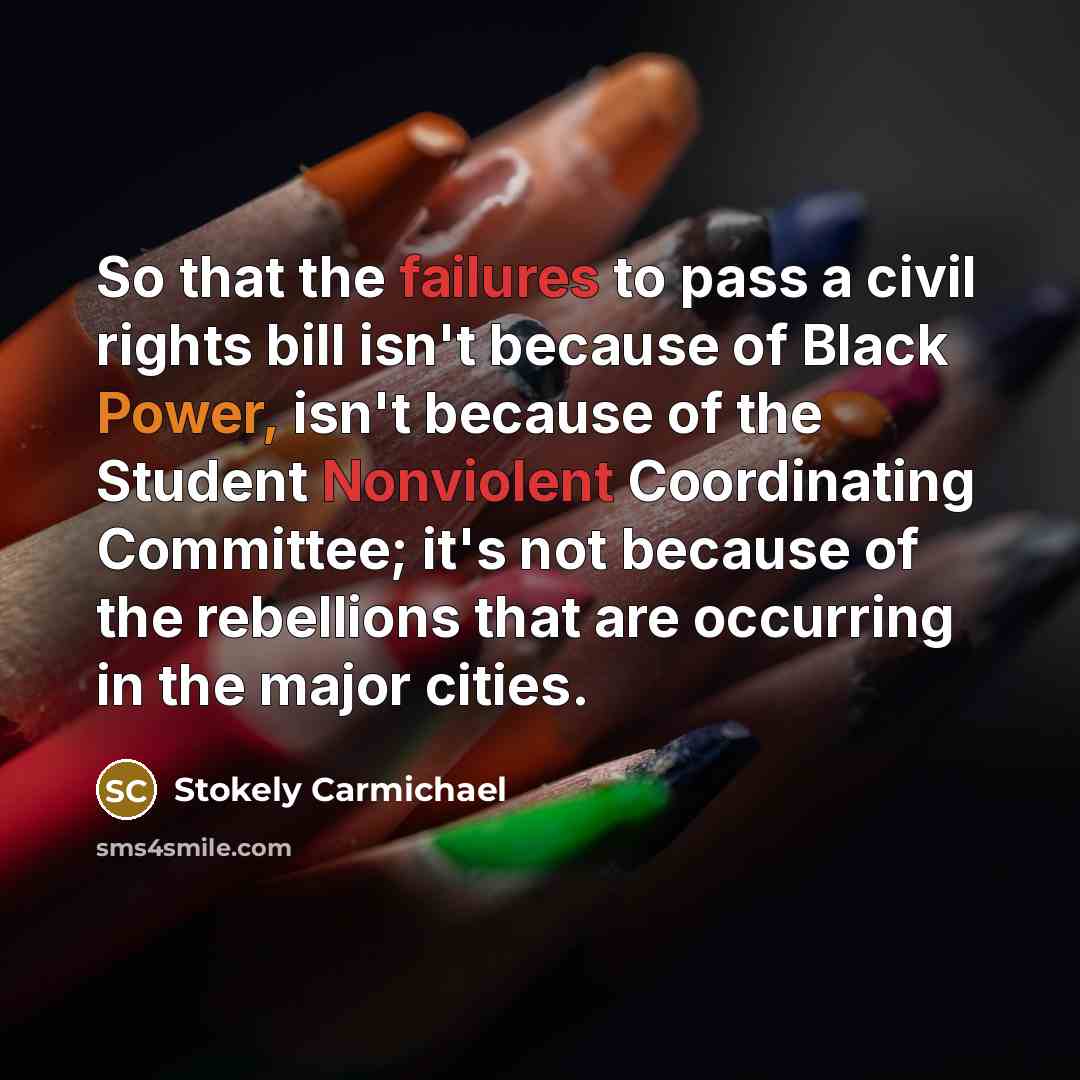 “So that the failures to pass a civil rights bill isn't because of Black Power, isn't because of the Student Nonviolent Coordinating Committee; it's not because of the rebellions that are occurring in the major cities.” quote by Stokely Carmichael