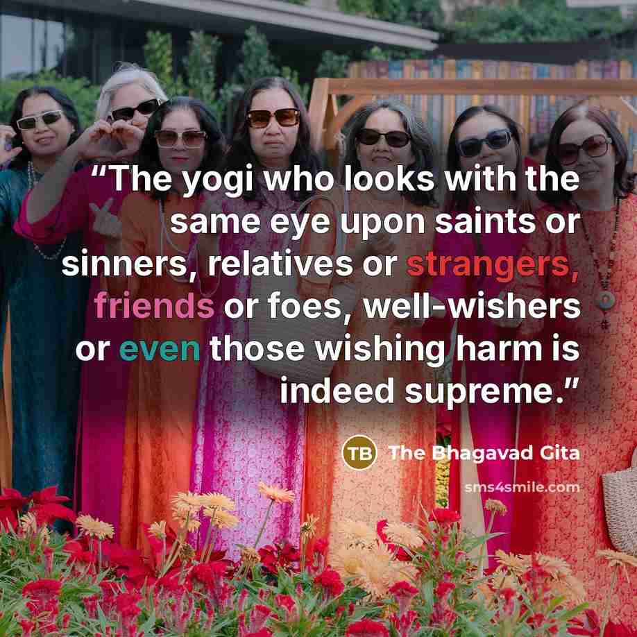 “The yogi who looks with the same eye upon saints or sinners, relatives or strangers, friends or foes, well-wishers or even those wishing harm is indeed supreme.” quote by The Bhagavad Gita