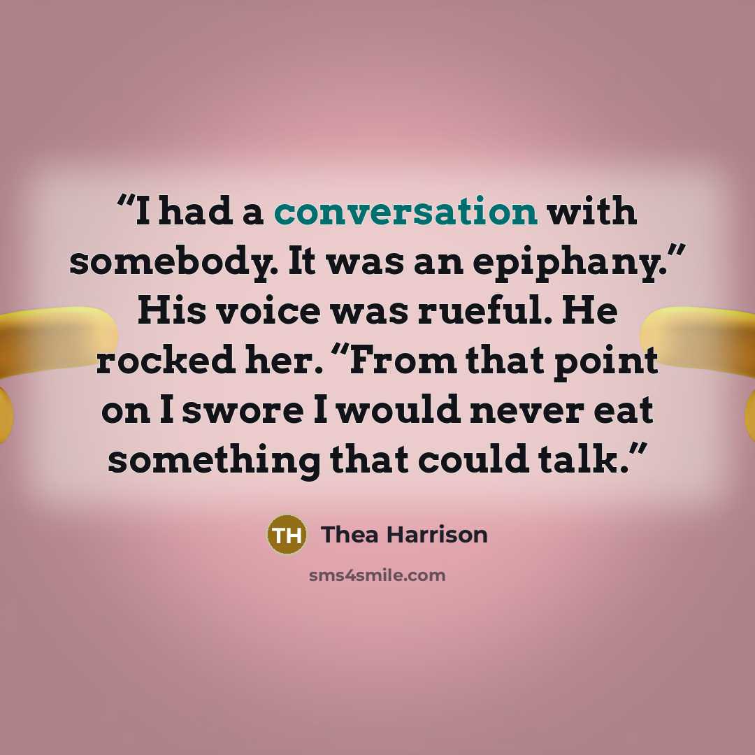 “I had a conversation with somebody. It was an epiphany.” His voice was rueful. He rocked her. “From that point on I swore I would never eat something that could talk.” quote by Thea Harrison