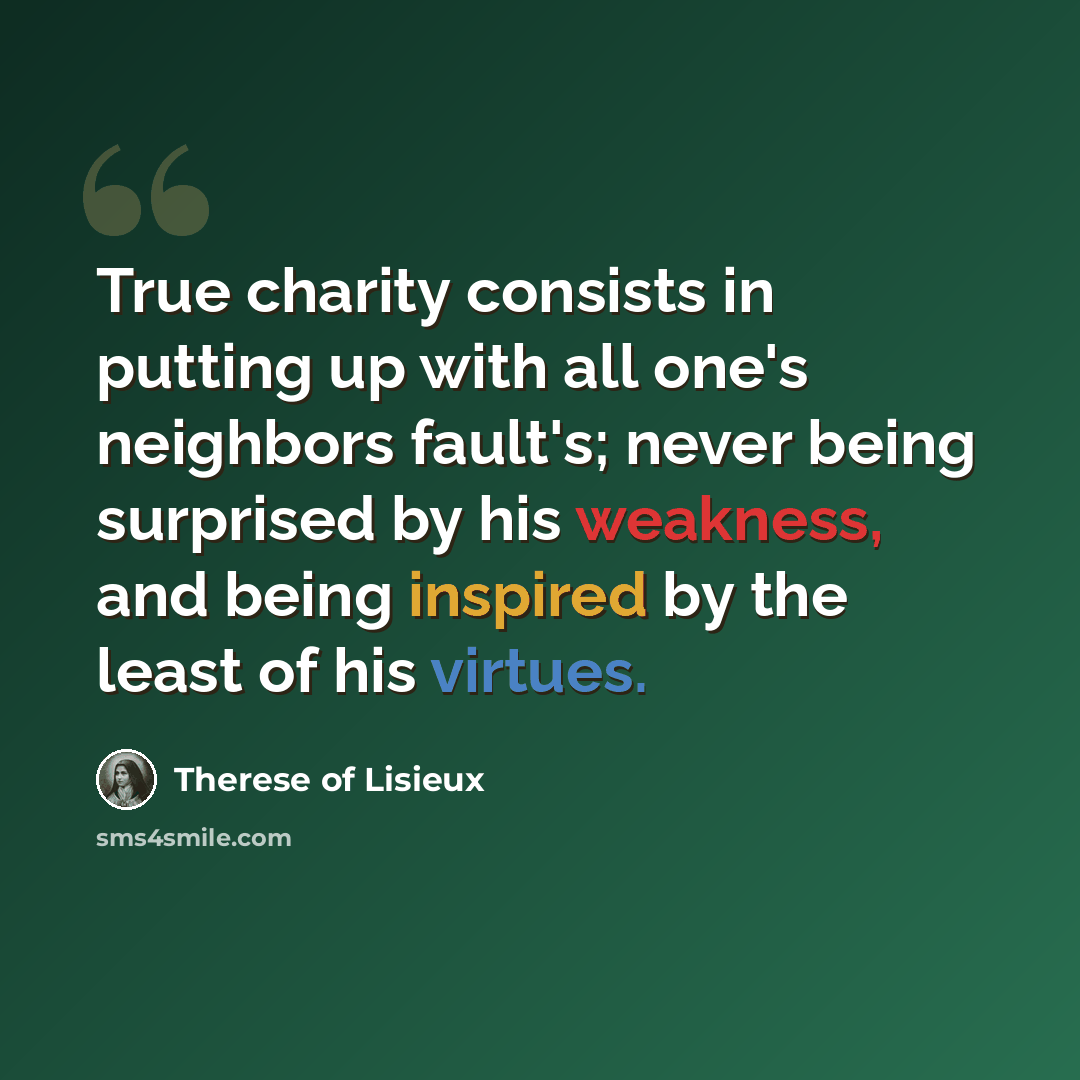 “True charity consists in putting up with all one's neighbors fault's; never being surprised by his weakness, and being inspired by the least of his virtues.” quote by Therese of Lisieux