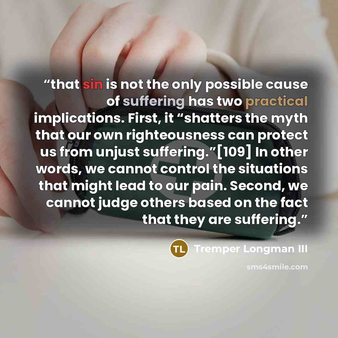 “that sin is not the only possible cause of suffering has two practical implications. First, it “shatters the myth that our own righteousness can protect us from unjust suffering.”[109] In other words, we cannot control the situations that might lead to our pain. Second, we cannot judge others…” quote by Tremper Longman III