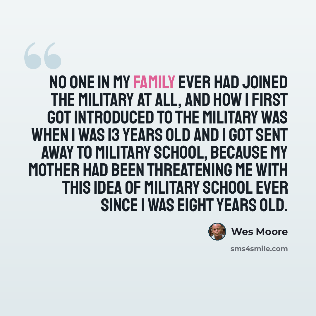 “No one in my family ever had joined the military at all, and how I first got introduced to the military was when I was 13 years old and I got sent away to military school, because my mother had been threatening me with this idea of military school ever since I was eight years old.” quote by Wes Moore