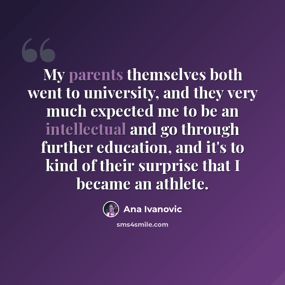 “My parents themselves both went to university, and they very much expected me to be an intellectual and go through further education, and it's to kind of their surprise that I became an athlete.” quote by Ana Ivanovic