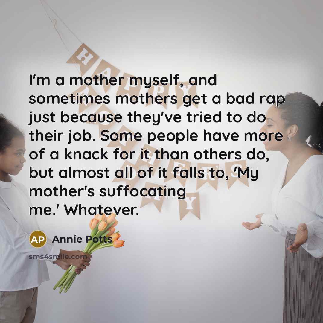 “I'm a mother myself, and sometimes mothers get a bad rap just because they've tried to do their job. Some people have more of a knack for it than others do, but almost all of it falls to, 'My mother's suffocating me.' Whatever.” quote by Annie Potts