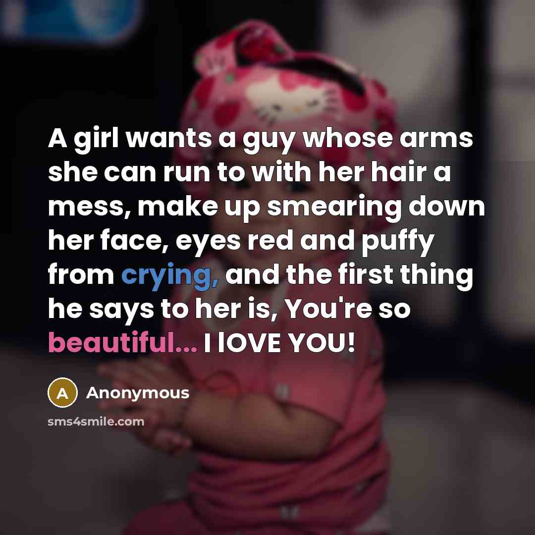 “A girl wants a guy whose arms she can run to with her hair a mess, make up smearing down her face, eyes red and puffy from crying, and the first thing he says to her is, You're so beautiful... I lOVE YOU!” quote by Anonymous