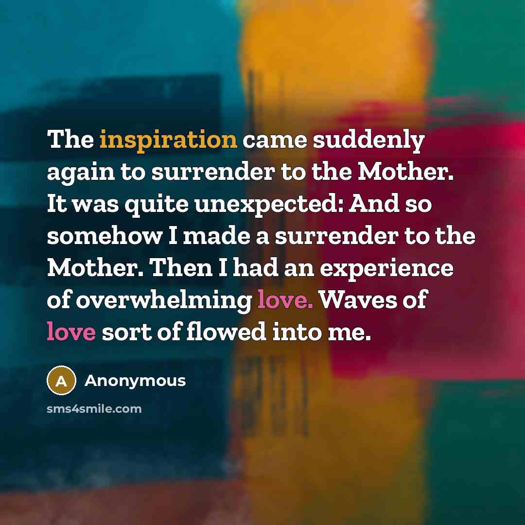 “The inspiration came suddenly again to surrender to the Mother. It was quite unexpected: And so somehow I made a surrender to the Mother. Then I had an experience of overwhelming love. Waves of love sort of flowed into me.” quote by Anonymous