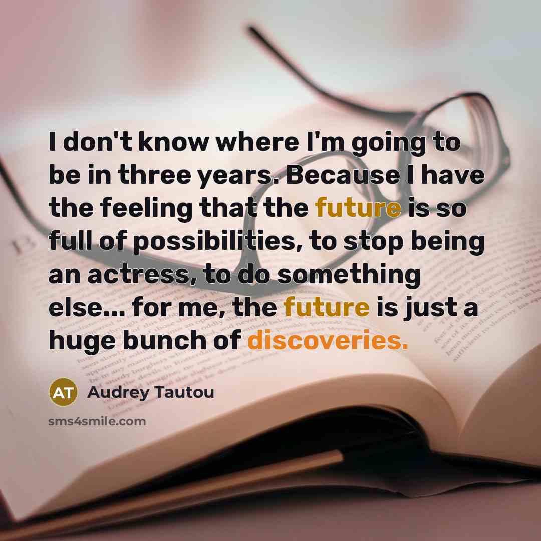 “I don't know where I'm going to be in three years. Because I have the feeling that the future is so full of possibilities, to stop being an actress, to do something else... for me, the future is just a huge bunch of discoveries.” quote by Audrey Tautou
