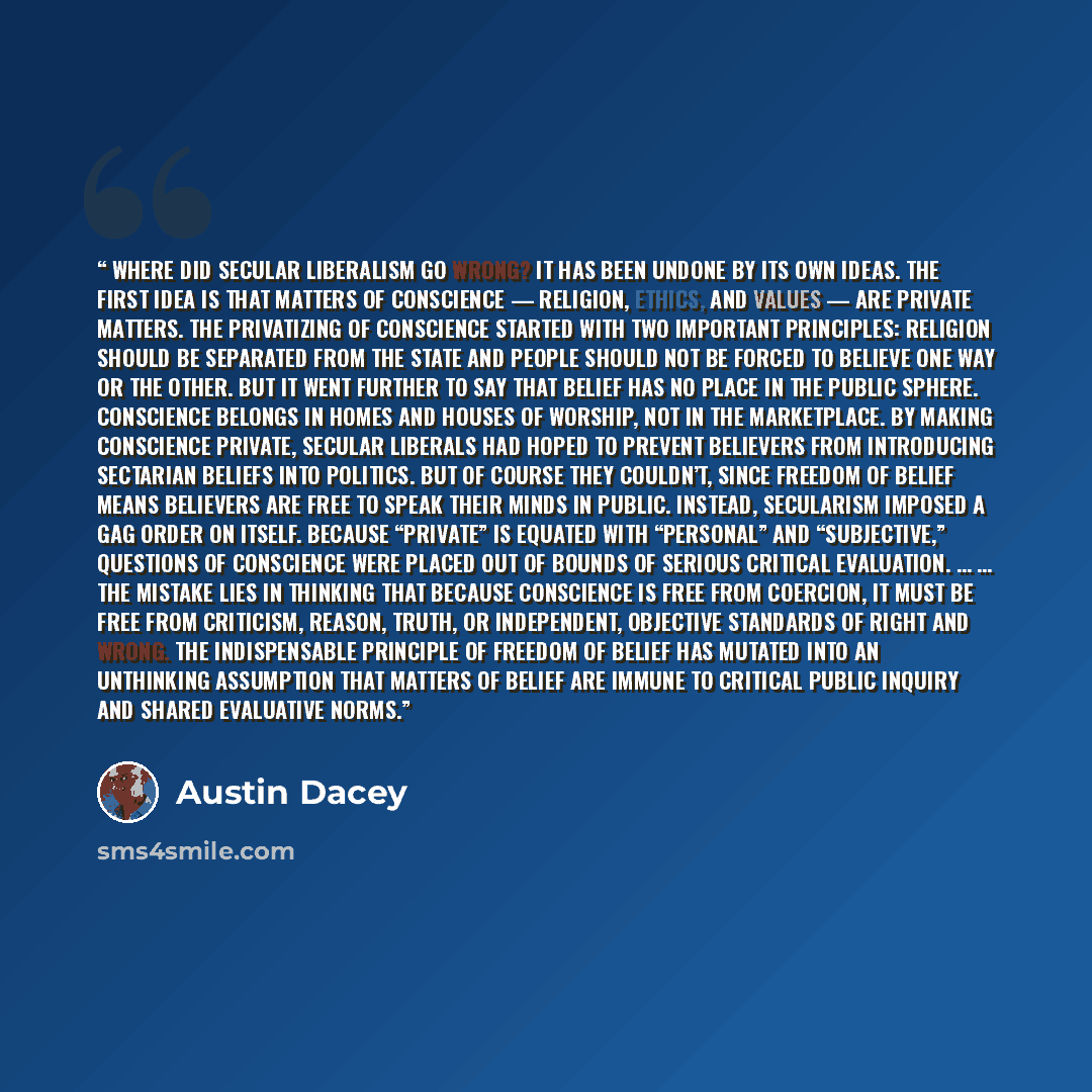 “Where did secular liberalism go wrong? It has been undone by its own ideas. The first idea is that matters of conscience — religion, ethics, and values — are private matters. The privatizing of conscience started with two important principles: religion should be separated from the state and people…” quote by Austin Dacey