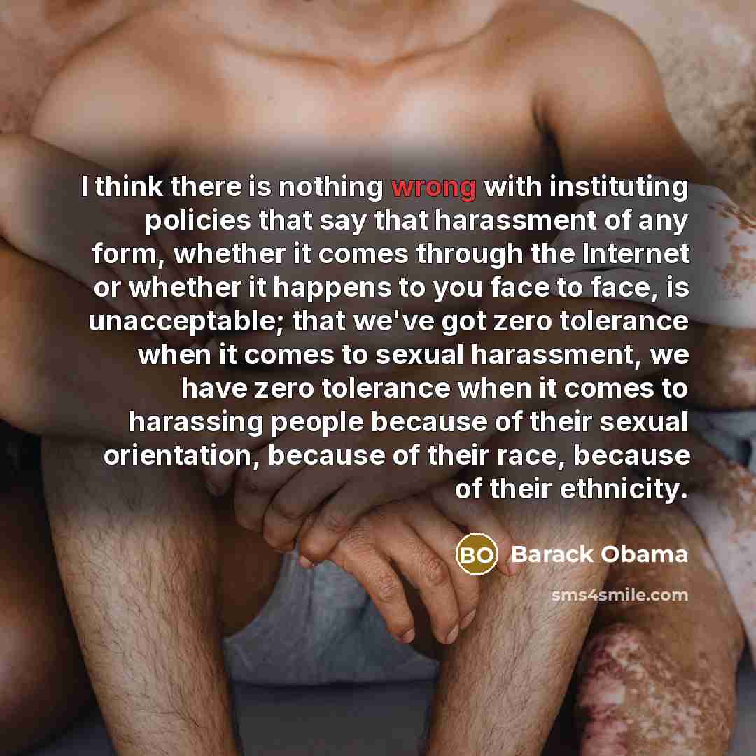 “I think there is nothing wrong with instituting policies that say that harassment of any form, whether it comes through the Internet or whether it happens to you face to face, is unacceptable; that we've got zero tolerance when it comes to sexual harassment, we have zero tolerance when it comes to…” quote by Barack Obama