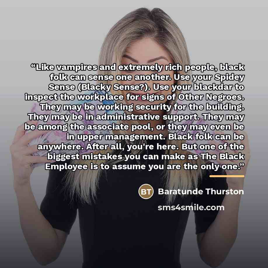 “Like vampires and extremely rich people, black folk can sense one another. Use your Spidey Sense (Blacky Sense?). Use your blackdar to inspect the workplace for signs of Other Negroes. They may be working security for the building. They may be in administrative support. They may be among the…” quote by Baratunde Thurston