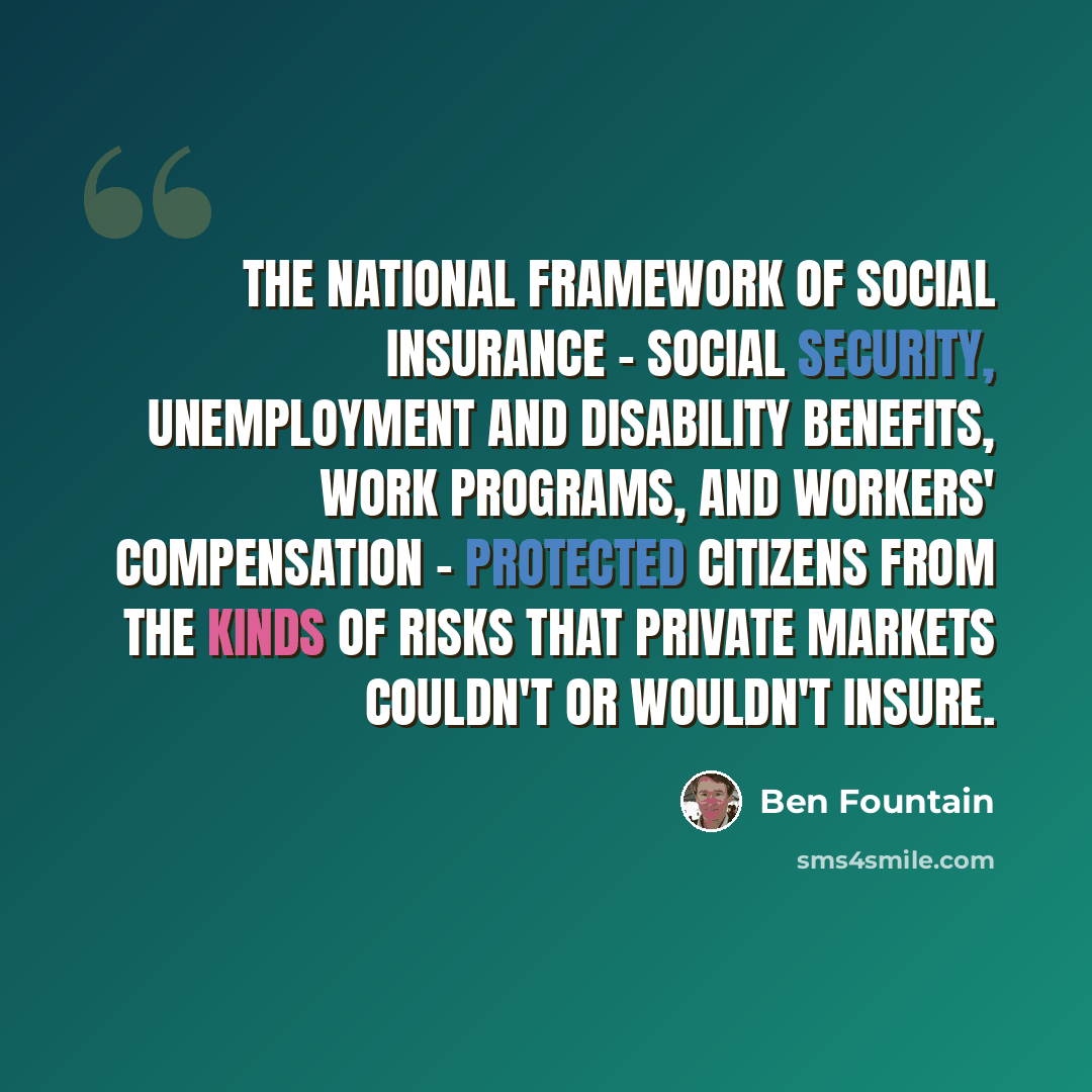 “The national framework of social insurance - social security, unemployment and disability benefits, work programs, and workers' compensation - protected citizens from the kinds of risks that private markets couldn't or wouldn't insure.” quote by Ben Fountain