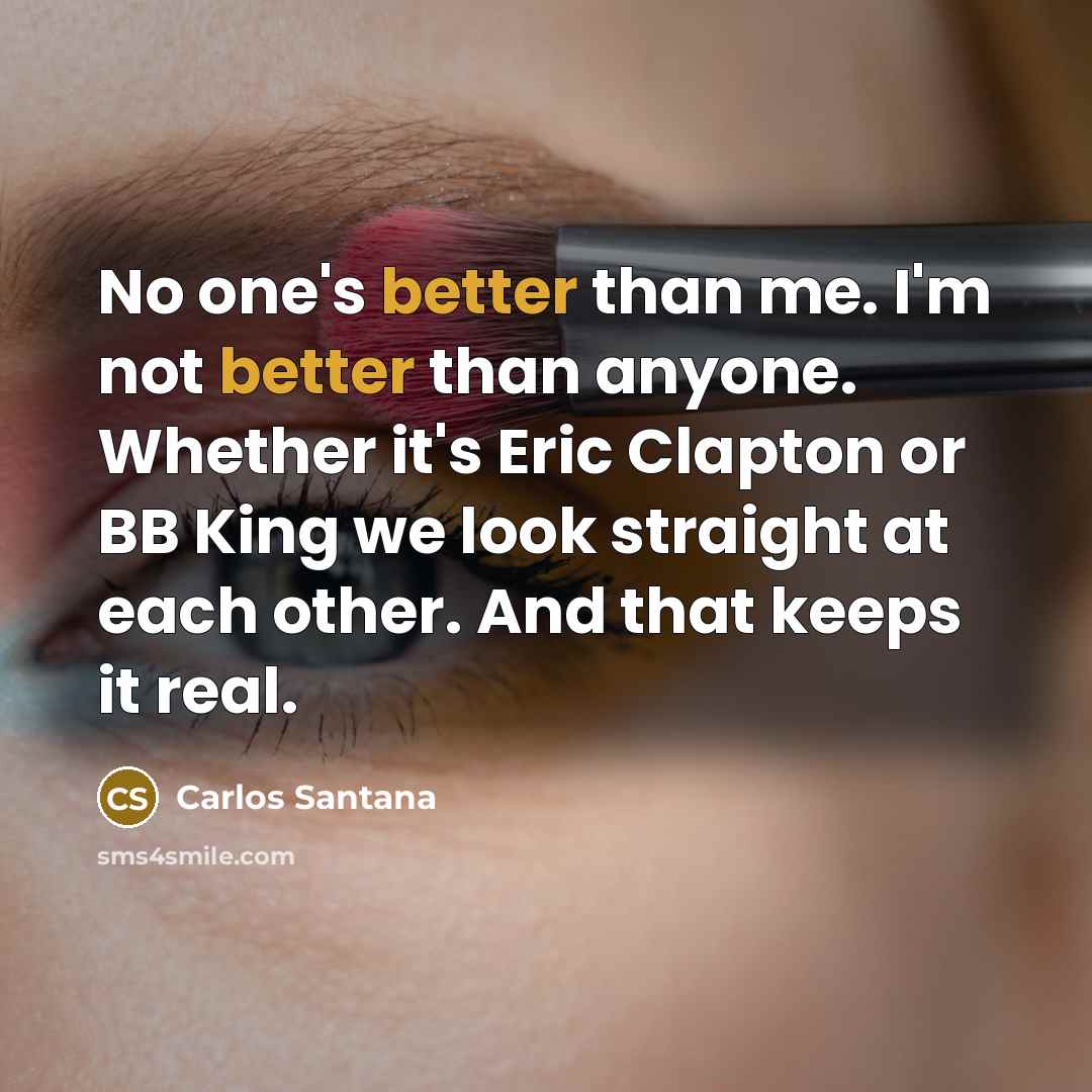 “No one's better than me. I'm not better than anyone. Whether it's Eric Clapton or BB King we look straight at each other. And that keeps it real.” quote by Carlos Santana